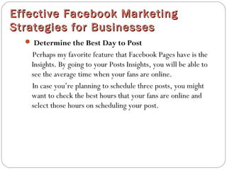 Effective Facebook MarketingEffective Facebook Marketing
Strategies for BusinessesStrategies for Businesses
 Determine the Best Day to Post
Perhaps my favorite feature that Facebook Pages have is the
Insights. By going to your Posts Insights, you will be able to
see the average time when your fans are online.
In case you’re planning to schedule three posts, you might
want to check the best hours that your fans are online and
select those hours on scheduling your post.
 