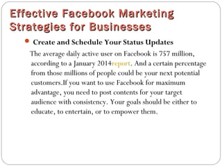 Effective Facebook MarketingEffective Facebook Marketing
Strategies for BusinessesStrategies for Businesses
 Create and Schedule Your Status Updates
The average daily active user on Facebook is 757 million,
according to a January 2014report. And a certain percentage
from those millions of people could be your next potential
customers.If you want to use Facebook for maximum
advantage, you need to post contents for your target
audience with consistency. Your goals should be either to
educate, to entertain, or to empower them.
 