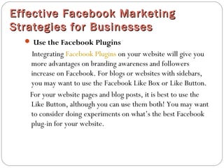 Effective Facebook MarketingEffective Facebook Marketing
Strategies for BusinessesStrategies for Businesses
 Use the Facebook Plugins
Integrating Facebook Plugins on your website will give you
more advantages on branding awareness and followers
increase on Facebook. For blogs or websites with sidebars,
you may want to use the Facebook Like Box or Like Button.
For your website pages and blog posts, it is best to use the
Like Button, although you can use them both! You may want
to consider doing experiments on what’s the best Facebook
plug-in for your website.
 