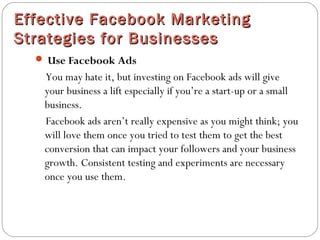 Effective Facebook MarketingEffective Facebook Marketing
Strategies for BusinessesStrategies for Businesses
 Use Facebook Ads
You may hate it, but investing on Facebook ads will give
your business a lift especially if you’re a start-up or a small
business.
Facebook ads aren’t really expensive as you might think; you
will love them once you tried to test them to get the best
conversion that can impact your followers and your business
growth. Consistent testing and experiments are necessary
once you use them.
 