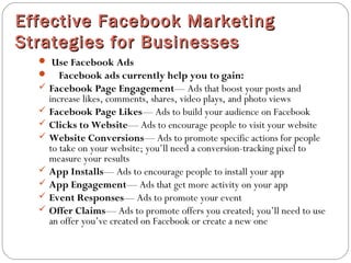 Effective Facebook MarketingEffective Facebook Marketing
Strategies for BusinessesStrategies for Businesses
 Use Facebook Ads
 Facebook ads currently help you to gain:
 Facebook Page Engagement— Ads that boost your posts and
increase likes, comments, shares, video plays, and photo views
 Facebook Page Likes— Ads to build your audience on Facebook
 Clicks to Website— Ads to encourage people to visit your website
 Website Conversions— Ads to promote specific actions for people
to take on your website; you’ll need a conversion-tracking pixel to
measure your results
 App Installs— Ads to encourage people to install your app
 App Engagement— Ads that get more activity on your app
 Event Responses— Ads to promote your event
 Offer Claims— Ads to promote offers you created; you’ll need to use
an offer you’ve created on Facebook or create a new one
 