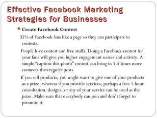 Effective Facebook MarketingEffective Facebook Marketing
Strategies for BusinessesStrategies for Businesses
Create Facebook Contest
35% of Facebook fans like a page so they can participate in
contests.
People love contest and free stuffs. Doing a Facebook contest for
your fans will give you higher engagement scores and activity. A
simple “caption-this-photo” contest can bring in 5.5 times more
connects than regular posts.
If you sell products, you might want to give one of your products
as a prize; whereas if you provide services, perhaps a free 1-hour
consultation, designs, or any of your service can be used as the
prize. Make sure that everybody can join and don’t forget to
promote it!
 