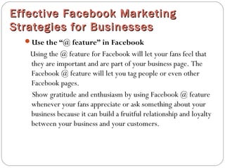 Effective Facebook MarketingEffective Facebook Marketing
Strategies for BusinessesStrategies for Businesses
Use the “@ feature” in Facebook
Using the @ feature for Facebook will let your fans feel that
they are important and are part of your business page. The
Facebook @ feature will let you tag people or even other
Facebook pages.
Show gratitude and enthusiasm by using Facebook @ feature
whenever your fans appreciate or ask something about your
business because it can build a fruitful relationship and loyalty
between your business and your customers.
 