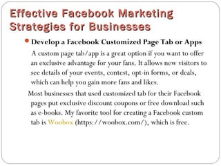 Effective Facebook MarketingEffective Facebook Marketing
Strategies for BusinessesStrategies for Businesses
Develop a Facebook Customized Page Tab or Apps
A custom page tab/app is a great option if you want to offer
an exclusive advantage for your fans. It allows new visitors to
see details of your events, contest, opt-in forms, or deals,
which can help you gain more fans and likes.
Most businesses that used customized tab for their Facebook
pages put exclusive discount coupons or free download such
as e-books. My favorite tool for creating a Facebook custom
tab is Woobox (https://woobox.com/), which is free.
 