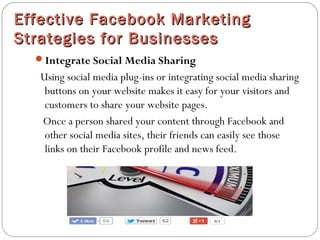 Effective Facebook MarketingEffective Facebook Marketing
Strategies for BusinessesStrategies for Businesses
Integrate Social Media Sharing
Using social media plug-ins or integrating social media sharing
buttons on your website makes it easy for your visitors and
customers to share your website pages.
Once a person shared your content through Facebook and
other social media sites, their friends can easily see those
links on their Facebook profile and news feed.
 