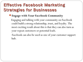Effective Facebook MarketingEffective Facebook Marketing
Strategies for BusinessesStrategies for Businesses
Engage with Your Facebook Community
Engaging and talking with your community on Facebook
could build a strong relationship, trust, and loyalty. The
most exciting result about this is that they can also turn as
your repeat customers or potential leads.
Facebook can also be used as one of your customer support
hub.
 