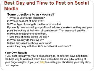 Best Day and Time to Post on SocialBest Day and Time to Post on Social
MediaMedia
Some questions to ask yourself
1) What is your target audience?
2) Where do most of them live?
3) What type of post gets me the most results?
If you only have a small group of loyal followers, make sure they see your
posts by looking at their own circumstances. That way you’ll get the
maximum engagement from them.
1) Are they at home during the day?
2) What country do they live in?
3) Can they use Facebook from work?
4) Are they busy with their kid’s activities at weekends?
Your Own Results
If you post regularly to your Facebook Page, at different days and times,
the best way to work out which time works best for you is by looking at
your Page Insights, If you use bitly to create your shortlinks your bitly stats
can help too.
 