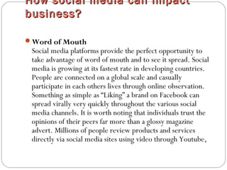 How social media can impactHow social media can impact
business?business?
Word of Mouth
Social media platforms provide the perfect opportunity to
take advantage of word of mouth and to see it spread. Social
media is growing at its fastest rate in developing countries.
People are connected on a global scale and casually
participate in each others lives through online observation.
Something as simple as “Liking” a brand on Facebook can
spread virally very quickly throughout the various social
media channels. It is worth noting that individuals trust the
opinions of their peers far more than a glossy magazine
advert. Millions of people review products and services
directly via social media sites using video through Youtube,
 