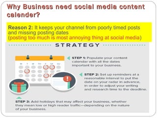 Why Business need social media contentWhy Business need social media content
calender?calender?
Reason 2: It keeps your channel from poorly timed posts
and missing posting dates
(posting too much is most annoying thing at social media)
 