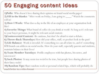 1)Polls:  Who doesn’t love sharing their opinion on brand social media pages?
2) Fill in the blanks:  “After work on Friday, I am going to ____.” Watch the comments
roll in!
3) How I Work:  What does a day in the life of an employee at your organization look
like?
4) Favorite Things: What brand of coffee do you drink at work? As long as it’s relevant
to your buyer personas, it might be relevant social content.
5)Controversial Content:  Be cautious, but don’t be afraid to start a debate.
6) Throw-Back Thursdays: How did your office, staff, or product look in the past?
7) Life Balance:  Work is stressful. It’s something we can all relate to, and it’s something
B2B brands can address on social media. How do your staff, especially parents and students,
maintain balance in their lives?
8) Team Member Tuesdays:  Profile employees with fun photos, bio notes, and
interviews!
9) Sock Photos:  It may seem too weird to be true, but people love sharing photos of
their fancy socks!
10) Random Tips: Share random work or personal-related tips, which will probably do
much better in a video format.
50 Engaging content Ideas50 Engaging content Ideas
 