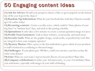 11) Ask for Advice: Would your prospects choose a blue or green popsicle on the hottest
day of the year if given the chance?
12) Random Tip Solicitation: What do your Facebook fans wish they’d known months
ago? Or earlier today?
13) Recurring content:  Create a weekly series, which could be “share photos of your
dog Days” or “random facts” days, and stick to this posting schedule.
14) Quotations: It only takes a few minutes to create a custom quotation image in Canva
15) Profile Your Customers:  Link to their websites, social media, and much more.
16) Favorite tools: What are the graphic design, social media, or productivity tools that
are integral to how your company operates?
17) Mystery Photos: Offer a prize to the first individual to guess which of your products
or staff is featured in a confusing or obscured image.
18) Challenges:  If your photo gets 100 likes, could you convince your boss to buy the
entire team donuts?
19) Lists: What are your team’s top ten favorite flavors of your product? Share that.
20) Company celebrations: Is today your 3rd anniversary, or your 21st birthday? Share
your milestones, especially with images of your staff celebrating.
50 Engaging content Ideas50 Engaging content Ideas
 