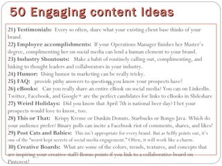 21) Testimonials: Every so often, share what your existing client base thinks of your
brand.
22) Employee accomplishments: If your Operations Manager finishes her Master’s
degree, complimenting her on social media can lend a human element to your brand.
23) Industry Shoutouts:  Make a habit of routinely calling out, complimenting, and
linking to thought leaders and collaborators in your industry.
24) Humor: Using humor in marketing can be really tricky.
25) FAQ:  provide pithy answers to questions you know your prospects have!
26) eBooks:  Can you really share an entire eBook on social media? You can on LinkedIn.
Twitter, Facebook, and Google+ are the perfect candidates for links to eBooks in Slideshare
27) Weird Holidays: Did you know that April 7th is national beer day? I bet your
prospects would love to know, too.
28) This or That:  Krispy Kreme or Dunkin Donuts. Starbucks or Bongo Java. Which do
your audience prefer? Binary polls can incite a Facebook riot of comments, shares, and likes!
29) Post Cats and Babies: This isn’t appropriate for every brand. But as Sellfy points out, it’s
one of the “worst kept secrets of social media engagement.” Often, it will work like a charm.
30) Creative Boards: What are some of the colors, trends, textures, and concepts that
are inspiring your creative staff? Bonus points if you link to a collaborative board on
Pinterest!
50 Engaging content Ideas50 Engaging content Ideas
34)
 