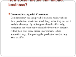 How social media can impactHow social media can impact
business?business?
Communicating with Customers
Companies may see the spread of negative reviews about
their products or services as a bad thing, when they can use it
to their advantage. By utilising social media effectively,
companies can reach out to dissatisfied customers directly,
within their own social media environment, to find
innovative ways of improving the product or service they
have on offer.
 