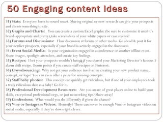 31) Stats: Everyone loves to sound smart. Sharing original or new research can give your prospects
and clients something to cite.
32) Graphs and Charts:  You can create a custom Excel graphic (be sure to customize it until it’s
brand-appropriate and pretty),take screenshots of your white papers or case studies!
33) Forums and Discussions:  Flow discussion at forum or other media. Go ahead & post it for
your nerdier prospects, especially if your brand is actively engaged in the discussion
34) Event Social Media:  Is your organization engaged in a conference or another offline event.
Share images, spotlight attendees, and curate key findings.
35) Recipes: I bet your prospects wouldn’t hate it if you shared your Marketing Director’s famous 5
alarm chili recipe. Bonus points if you curate staff recipes on Pinterest.
36) Crowdsourcing: Why not get your audience involved in creating your new product name,
concept, or logo? You can even offer a prize for winning concepts.
37) Staff baby photos:  This concept can quickly get ridiculous, but if one of your employees took
a truly ridiculous shot as a baby? Go for it.
38) Professional Development Resources:  Are you aware of great places online to build your
skills, exceptional professional orgs, or just networking tips? Share away!
39) Confessions: What would you do differently if given the chance?
40) Vine or Instagram Videos: Honestly? There can never be enough Vine or Instagram videos on
social media, especially if they’re downright clever.
50 Engaging content Ideas50 Engaging content Ideas
34)
 