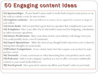 41) Sponsorships:  If your brand’s name made it on the back of sports team jerseys or on
the wall at a charity event, be sure to share.
42) Caption contests:  Ask your followers to create a clever caption for a cartoon or image of
your staffers.
43) Great deals: Did you just find a great deal on a product that compliments your own?
44) Templates: Have your office Excel whiz build a smart tool for budgeting, calculations,
or other necessary operations.
45) Future Predictions: Share your ideas on how your industry will change next year.
You could possibly incite a riot of comments!
46) Expert Quotations:  Make the most of any thought leader interviews you’ve done by
sharing their thoughts on social media.
47)Product Comparison: Create a handy-dandy chart that compares your products by major
purchase criteria.
48) Tutorials:  Create a screencast or video showcasing how your product can be used,
49) Podcasts: Link to your company’s podcast as a way to offer even more multimedia
content to your social media followers.
50) Social proof: User-generated content can affirm your brand’s value to your leads.
50 Engaging content Ideas50 Engaging content Ideas
 