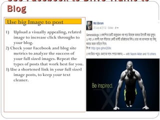 1) Upload a visually appealing, related
image to increase click throughs to
your blog.
2) Check your Facebook and blog site
metrics to analyze the success of
your full sized images. Repeat the
types of posts that work best for you.
3) Use a shortened link in your full sized
image posts, to keep your text
cleaner.
Use Facebook to Drive Traffic toUse Facebook to Drive Traffic to
BlogBlog
Use big Image to post
 