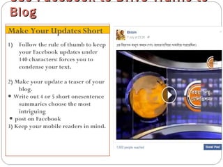 1) Follow the rule of thumb to keep
your Facebook updates under
140 characters: forces you to
condense your text.
2) Make your update a teaser of your
blog.
● Write out 4 or 5 short onesentence
summaries choose the most
intriguing
● post on Facebook
3) Keep your mobile readers in mind.
Use Facebook to Drive Traffic toUse Facebook to Drive Traffic to
BlogBlog
Make Your Updates Short
 