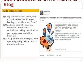 1) Keep your questions short, easy
to read, and relatable to your
Fan Page - use the word “you”
2) Questions naturally invoke a
response - use succinct,
curiosity-invoking questions to
get engagement and click
throughs
3) Mix up your question types, from
opinion getting, trivia, or even
problem solving.
Use Facebook to Drive Traffic toUse Facebook to Drive Traffic to
BlogBlog
Ask Questions
 