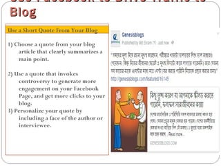 1) Choose a quote from your blog
article that clearly summarizes a
main point.
2) Use a quote that invokes
controversy to generate more
engagement on your Facebook
Page, and get more clicks to your
blog.
3) Personalize your quote by
including a face of the author or
interviewee.
Use Facebook to Drive Traffic toUse Facebook to Drive Traffic to
BlogBlog
Use a Short Quote From Your Blog
 