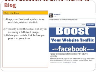 1) Keep your Facebook update more
readable, without the link.
2) You only need the actual link if you
are using a full sized image.
3) Delete your article link before you
post it to your Fans.
Use Facebook to Drive Traffic toUse Facebook to Drive Traffic to
BlogBlog
Skip the Link
 