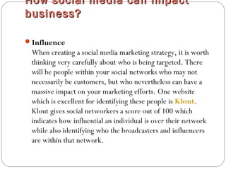 How social media can impactHow social media can impact
business?business?
Influence
When creating a social media marketing strategy, it is worth
thinking very carefully about who is being targeted. There
will be people within your social networks who may not
necessarily be customers, but who nevertheless can have a
massive impact on your marketing efforts. One website
which is excellent for identifying these people is Klout.
Klout gives social networkers a score out of 100 which
indicates how influential an individual is over their network
while also identifying who the broadcasters and influencers
are within that network.
 