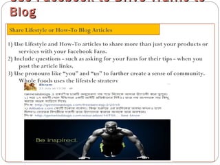 1) Use Lifestyle and How-To articles to share more than just your products or
services with your Facebook Fans.
2) Include questions - such as asking for your Fans for their tips - when you
post the article links.
3) Use pronouns like “you” and “us” to further create a sense of community.
Whole Foods uses the lifestyle strategy
Use Facebook to Drive Traffic toUse Facebook to Drive Traffic to
BlogBlog
Share Lifestyle or How-To Blog Articles
 