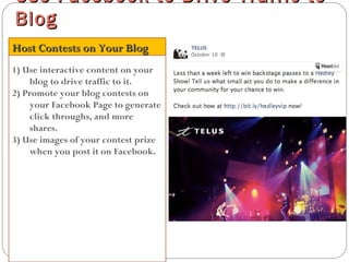 1) Use interactive content on your
blog to drive traffic to it.
2) Promote your blog contests on
your Facebook Page to generate
click throughs, and more
shares.
3) Use images of your contest prize
when you post it on Facebook.
Use Facebook to Drive Traffic toUse Facebook to Drive Traffic to
BlogBlog
Host Contests on Your BlogHost Contests on Your Blog
 