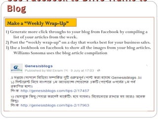 1) Generate more click throughs to your blog from Facebook by compiling a
list of your articles from the week.
2) Post the “weekly wrap-up” on a day that works best for your business sales.
3) Use a lookbook on Facebook to show all the images from your blog articles.
Williams Sonoma uses the blog article compilation
Use Facebook to Drive Traffic toUse Facebook to Drive Traffic to
BlogBlog
Make a “Weekly Wrap-Up”Make a “Weekly Wrap-Up”
 