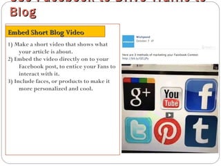 1) Make a short video that shows what
your article is about.
2) Embed the video directly on to your
Facebook post, to entice your Fans to
interact with it.
3) Include faces, or products to make it
more personalized and cool.
Use Facebook to Drive Traffic toUse Facebook to Drive Traffic to
BlogBlog
Embed Short Blog VideoEmbed Short Blog Video
 