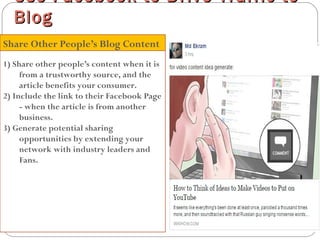 1) Share other people’s content when it is
from a trustworthy source, and the
article benefits your consumer.
2) Include the link to their Facebook Page
- when the article is from another
business.
3) Generate potential sharing
opportunities by extending your
network with industry leaders and
Fans.
Use Facebook to Drive Traffic toUse Facebook to Drive Traffic to
BlogBlog
Share Other People’s Blog Content
 