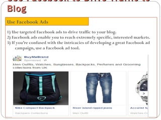 1) Use targeted Facebook ads to drive traffic to your blog.
2) Facebook ads enable you to reach extremely specific, interested markets.
3) If you’re confused with the intricacies of developing a great Facebook ad
campaign, use a Facebook ad tool.
Use Facebook to Drive Traffic toUse Facebook to Drive Traffic to
BlogBlog
Use Facebook Ads
 