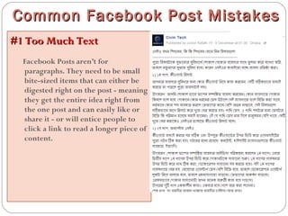 #1 Too Much Text#1 Too Much Text
Facebook Posts aren’t for
paragraphs. They need to be small
bite-sized items that can either be
digested right on the post - meaning
they get the entire idea right from
the one post and can easily like or
share it - or will entice people to
click a link to read a longer piece of
content.
Common Facebook Post MistakesCommon Facebook Post Mistakes
 