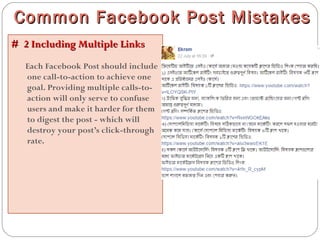 # 2 Including Multiple Links# 2 Including Multiple Links
Each Facebook Post should include
one call-to-action to achieve one
goal. Providing multiple calls-to-
action will only serve to confuse
users and make it harder for them
to digest the post - which will
destroy your post’s click-through
rate.
Common Facebook Post MistakesCommon Facebook Post Mistakes
 