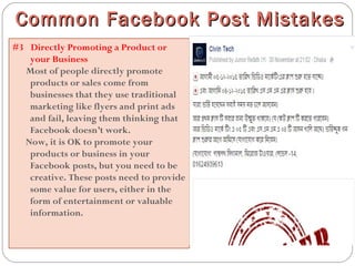 #3  Directly Promoting a Product or
your Business
Most of people directly promote
products or sales come from
businesses that they use traditional
marketing like flyers and print ads
and fail, leaving them thinking that
Facebook doesn’t work.
Now, it is OK to promote your
products or business in your
Facebook posts, but you need to be
creative. These posts need to provide
some value for users, either in the
form of entertainment or valuable
information.
Common Facebook Post MistakesCommon Facebook Post Mistakes
 