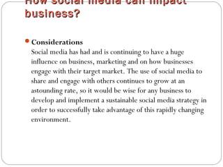 How social media can impactHow social media can impact
business?business?
Considerations
Social media has had and is continuing to have a huge
influence on business, marketing and on how businesses
engage with their target market. The use of social media to
share and engage with others continues to grow at an
astounding rate, so it would be wise for any business to
develop and implement a sustainable social media strategy in
order to successfully take advantage of this rapidly changing
environment.
 