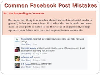 #4  Not Responding to Comments
One important thing to remember about Facebook (and social media in
general) is that your work is not final when the post is made. You must
monitor your posts to watch to see their level of engagement, to help
optimize your future activities, and respond to user comments.
Common Facebook Post MistakesCommon Facebook Post Mistakes
 