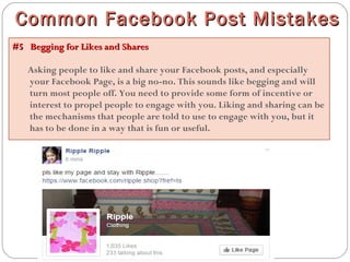 #5  Begging for Likes and Shares#5  Begging for Likes and Shares
Asking people to like and share your Facebook posts, and especially
your Facebook Page, is a big no-no. This sounds like begging and will
turn most people off. You need to provide some form of incentive or
interest to propel people to engage with you. Liking and sharing can be
the mechanisms that people are told to use to engage with you, but it
has to be done in a way that is fun or useful.
Common Facebook Post MistakesCommon Facebook Post Mistakes
 