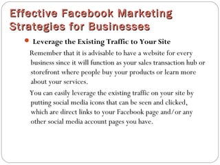 Effective Facebook MarketingEffective Facebook Marketing
Strategies for BusinessesStrategies for Businesses
 Leverage the Existing Traffic to Your Site
Remember that it is advisable to have a website for every
business since it will function as your sales transaction hub or
storefront where people buy your products or learn more
about your services.
You can easily leverage the existing traffic on your site by
putting social media icons that can be seen and clicked,
which are direct links to your Facebook page and/or any
other social media account pages you have. 
 