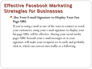 Effective Facebook MarketingEffective Facebook Marketing
Strategies for BusinessesStrategies for Businesses
 Use Your E-mail Signature to Display Your Fan
Page URL
If you’re using e-mail as one of the ways to contact or reach
your customers, using your e-mail signature to display your
fan page URL will be effective. Having your social media
pages URL beneath your e-mail messages or at your
signature will make your recipient see it easily and probably
click it, which can convert into traffic or a following.
 
