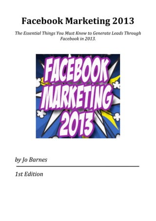 Facebook(Marketing(2013
The$Essential$Things$You$Must$Know$to$Generate$Leads$Through$
Facebook$in$2013.
by$Jo$Barnes
1st$Edition
 