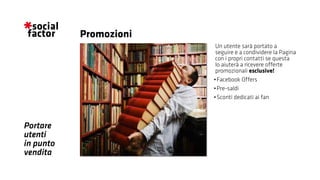 Portare
utenti
in punto
vendita
Un utente sarà portato a
seguire e a condividere la Pagina
con i propri contatti se questa
lo aiuterà a ricevere offerte
promozionali esclusive!
•	Facebook Offers
•	Pre-saldi
•	Sconti dedicati ai fan
Promozioni
 