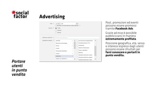 Portare
utenti
in punto
vendita
Post, promozioni ed eventi
possono essere promossi
tramite Facebook Ads.
Grazie ad esso è possibile
pubblicizzarsi in maniera
estremamente profilata.
Posizione geografica, età, sesso
e interessi espressi dagli utenti
possono essere sfruttati per
farsi conoscere e portarli in
punto vendita.
Advertising
 