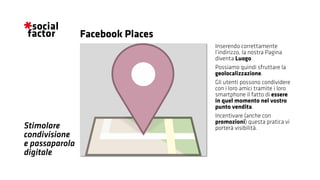 Stimolare
condivisione
e passaparola
digitale
Inserendo correttamente
l’indirizzo, la nostra Pagina
diventa Luogo.
Possiamo quindi sfruttare la
geolocalizzazione.
Gli utenti possono condividere
con i loro amici tramite i loro
smartphone il fatto di essere
in quel momento nel vostro
punto vendita.
Incentivare (anche con
promozioni) questa pratica vi
porterà visibilità.
Facebook Places
 