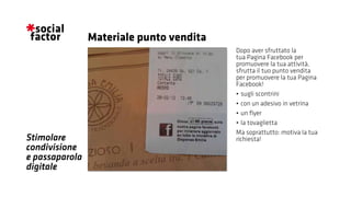 Stimolare
condivisione
e passaparola
digitale
Dopo aver sfruttato la
tua Pagina Facebook per
promuovere la tua attività,
sfrutta il tuo punto vendita
per promuovere la tua Pagina
Facebook!
•	sugli scontrini
•	con un adesivo in vetrina
•	un flyer
•	la tovaglietta
Ma soprattutto: motiva la tua
richiesta!
Materiale punto vendita
 