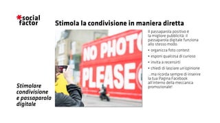 Stimolare
condivisione
e passaparola
digitale
Il passaparola positivo è
la migliore pubblicità: il
passaparola digitale funziona
allo stesso modo.
•	organizza foto contest
•	esponi qualcosa di curioso
•	invita a recensirti
•	chiedi di lasciare un’opinione
...ma ricorda sempre di inserire
la tua Pagina Facebook
all’interno della meccanica
promozionale!
Stimola la condivisione in maniera diretta
 