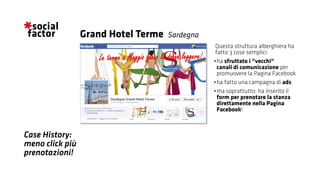 Case History:
meno click più
prenotazioni!
Questa struttura alberghiera ha
fatto 3 cose semplici:
•	ha sfruttato i “vecchi“
canali di comunicazione per
promuovere la Pagina Facebook
•	ha fatto una campagna di ads
•	ma soprattutto: ha inserito il
form per prenotare la stanza
direttamente nella Pagina
Facebook!
Grand Hotel Terme Sardegna
 
