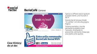 Spesso si offrono servizi gratuiti
ai propri clienti, uno fra tutti il
Wi-fi.
Questo bar di Genova chiede
“in cambio“ un Like alla propria
Pagina.
Sistema semplice, ma che
permette di pubblicizzare
l’attività, sfruttando la
prossimità, elemento chiave per
una realtà come questa.
BerioCafé
Case History:
do ut des
Genova
 
