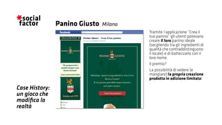 Tramite l’applicazione “Crea il
tuo panino” gli utenti potevano
creare il loro panino ideale
(secgliendo tra gli ingredienti di
qualità che contraddistinguono
il locale) e di battezzarlo con il
loro nome.
Il premio?
La possibilità di vedere (e
mangiare) la propria creazione
prodotta in edizione limitata!
Panino Giusto
Case History:
un gioco che
modifica la
realtà
Milano
 