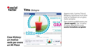 Appena nato, il primo Titto di
Bologna si promosse tra le altre
cose su Facebook con un gioco
molto semplice.
Ogni mattina pubblicavano una
“parola segreta” che, se detta
in cassa, dava diritto a uno
sconto immediato sul gelato!
Titto
Case History:
un motivo
reale per avere
un Mi Piace
Bologna
 