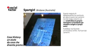 Questo negozio di
abbigliamento ha sostituito
gli specchi posti nei camerini
con dei mega schermi con
cui condividere la propria
immagine su Facebook per
chiedere cosiglio ai propri
amici.
Pull&Bear sta facendo
un’iniziativa simile, ma fuori dai
camerini.
Sportgirl
Case History:
un aiuto
da casa che
diventa promo
Brisbane (Australia)
 
